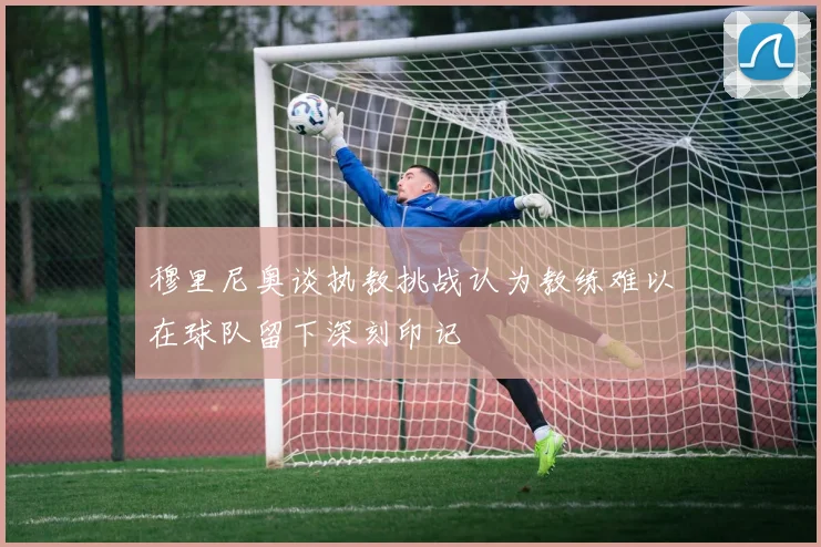 穆里尼奥谈执教挑战认为教练难以在球队留下深刻印记