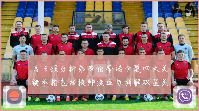马卡报分析弗洛伦蒂诺今夏四大关键举措包括换帅换血与调解双星关系