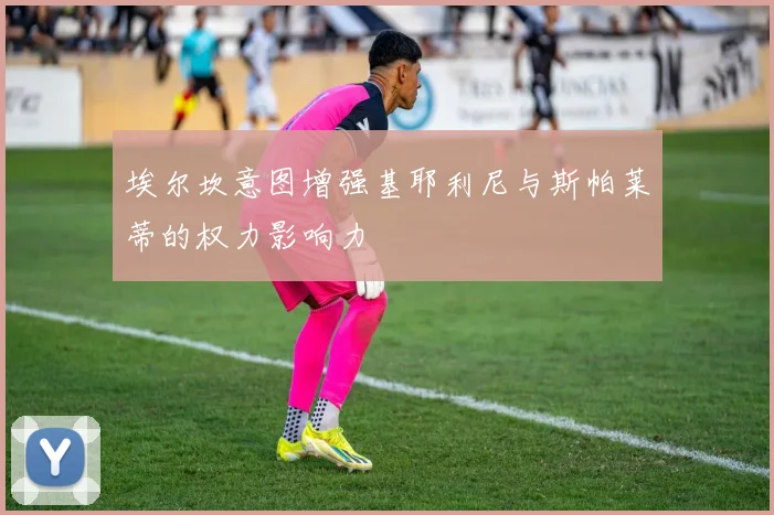 埃尔坎意图增强基耶利尼与斯帕莱蒂的权力影响力