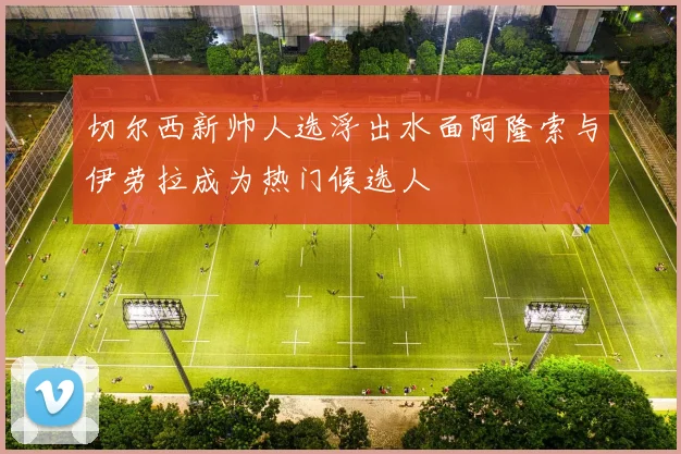切尔西新帅人选浮出水面阿隆索与伊劳拉成为热门候选人