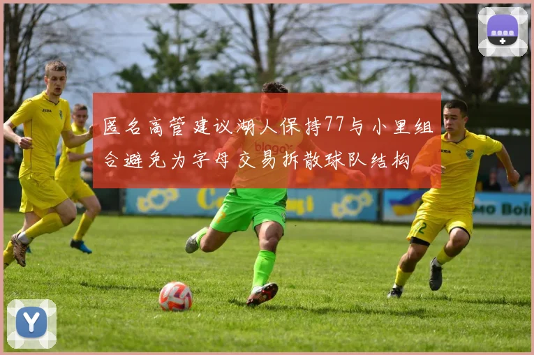 匿名高管建议湖人保持77与小里组合避免为字母交易拆散球队结构