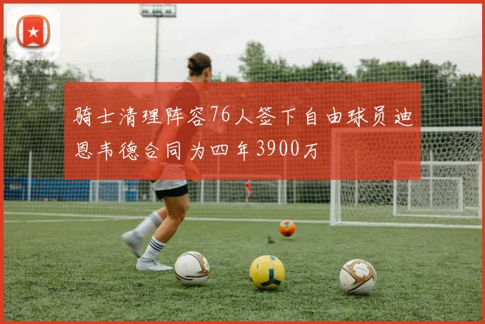 骑士清理阵容76人签下自由球员迪恩韦德合同为四年3900万