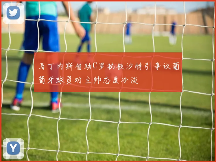 马丁内斯借助C罗执教沙特引争议葡萄牙球员对主帅态度冷淡