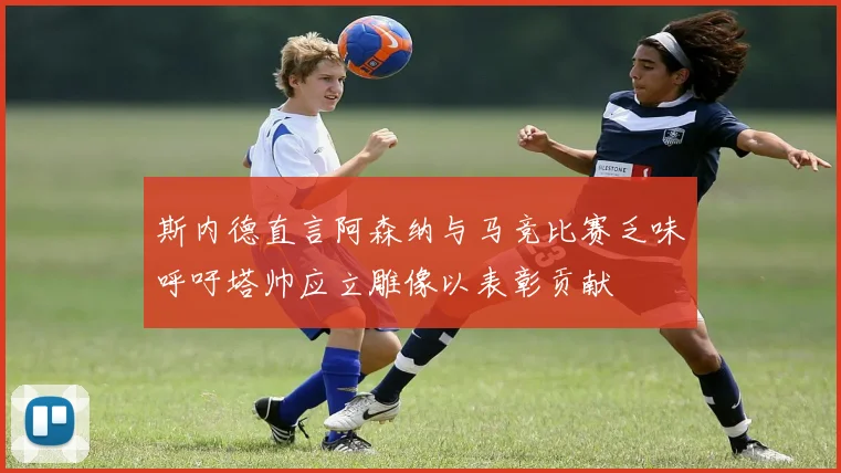 斯内德直言阿森纳与马竞比赛乏味呼吁塔帅应立雕像以表彰贡献