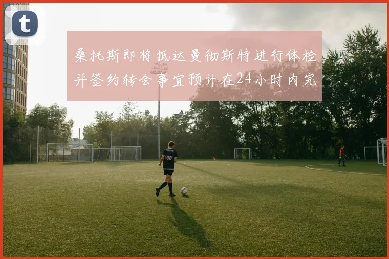 桑托斯即将抵达曼彻斯特进行体检并签约转会事宜预计在24小时内完成