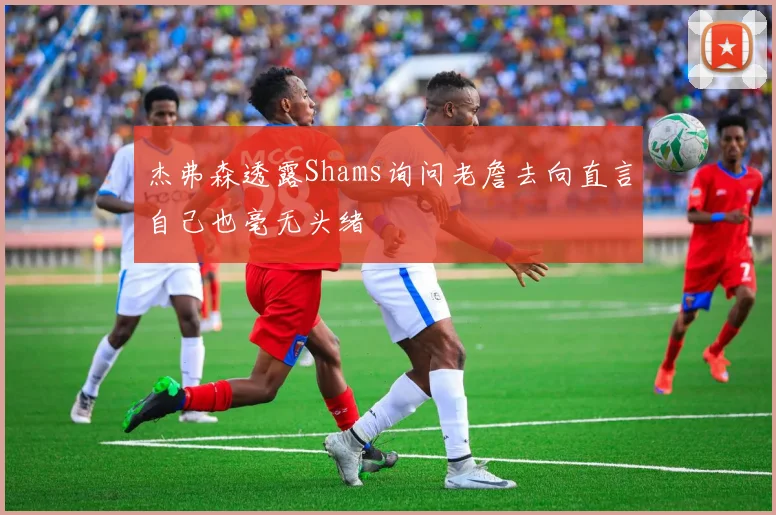 杰弗森透露Shams询问老詹去向直言自己也毫无头绪