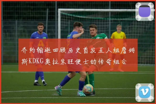 乔约翰逊回顾历史首发五人组詹姆斯KDKG奥拉朱旺便士的传奇组合