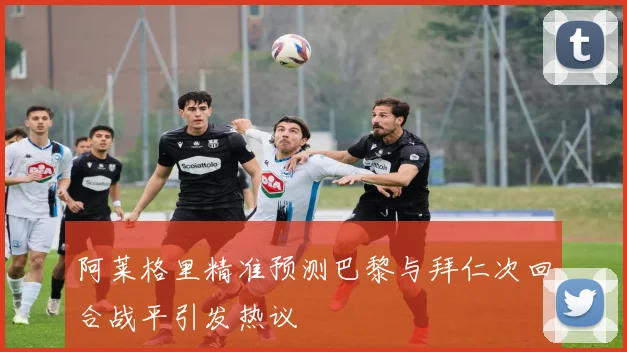 阿莱格里精准预测巴黎与拜仁次回合战平引发热议