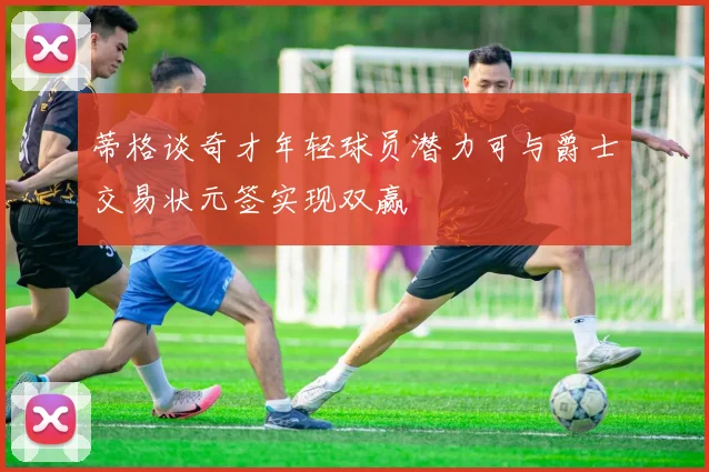 蒂格谈奇才年轻球员潜力可与爵士交易状元签实现双赢