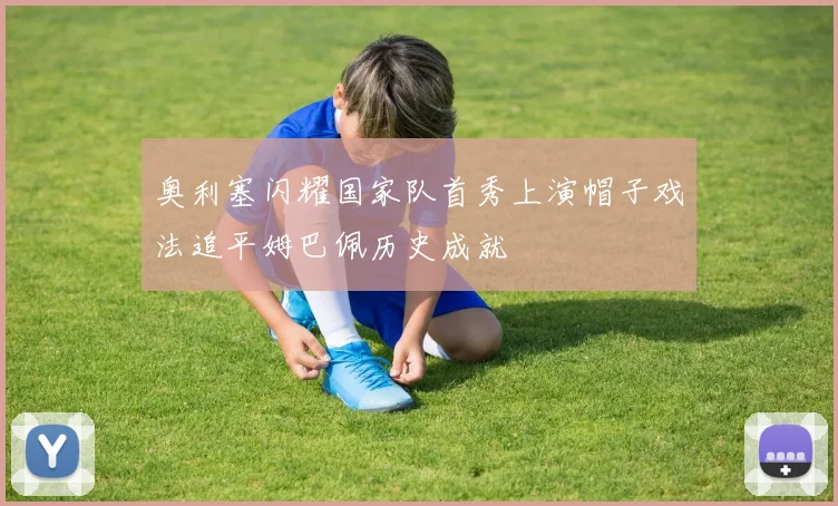 奥利塞闪耀国家队首秀上演帽子戏法追平姆巴佩历史成就