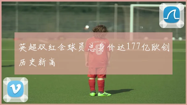 英超双红会球员总身价达177亿欧创历史新高