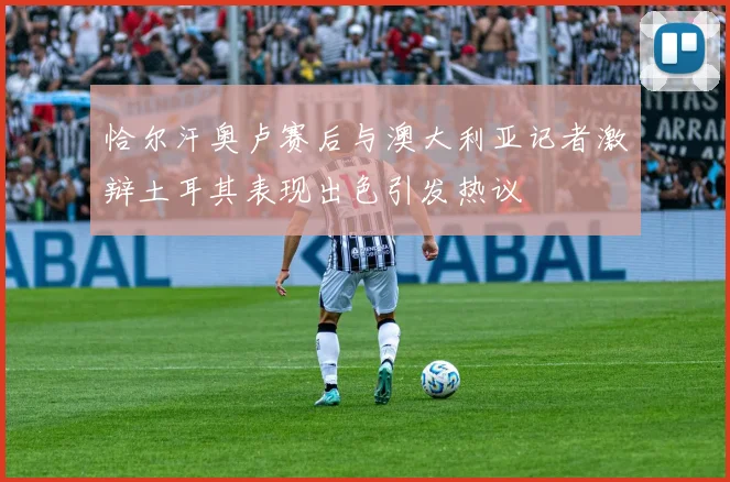恰尔汗奥卢赛后与澳大利亚记者激辩土耳其表现出色引发热议
